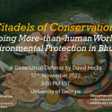 “Citadels of Conservation: Mapping More than human Worlds of Environmental Protection in Bhutan”  David Hecht, PhD Candidate, Integrative Conservation & Anthropology  Committee: Drs. Pete Brosius (Major Advisor), Meredith Welch-Devine (ICON Representative), Robert Cooper, Sienna Craig (Dartmouth College), and Julie Velasquez Runk (Wake Forest University)  Thursday, November 17, 3:00 PM  Location pending (likely Candler Hall, Room 115)  Zoom: http://zoom-us-s.njmu.s5.bt8.net/j/97781154793?pwd=OFgyVUhLdm5ZdXV2TW44SUJ4cTd2dz09
